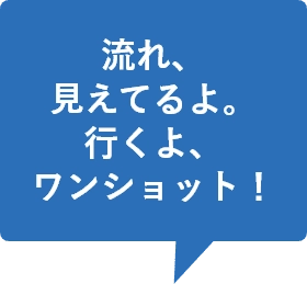 流れ、見えてるよ。行くよ、ワンショット！