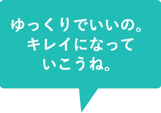 ゆっくりでいいの。キレイになっていこうね。