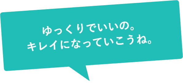 ゆっくりでいいの。キレイになっていこうね。