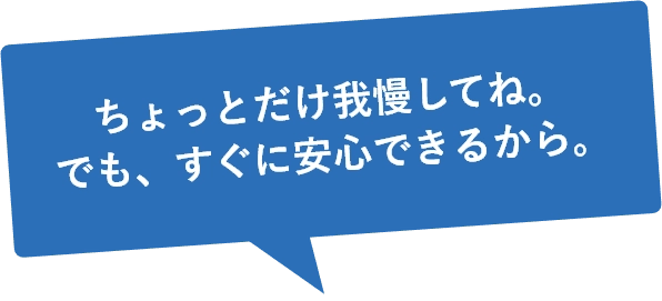ちょっとだけ我慢してね。でも、すぐに安心できるから。