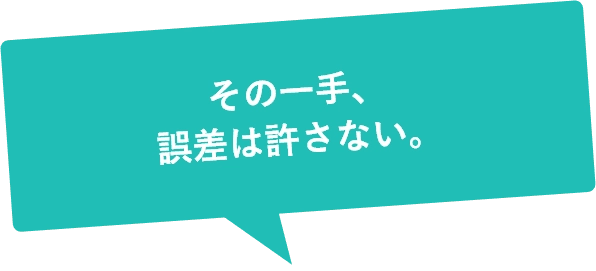 その一手、誤差は許さない。