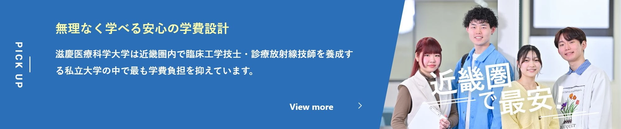 無理なく学べる安心の学費設計 滋慶医療科学大学は近畿圏内で臨床工学技士・診療放射線技師を養成する私立大学の中で最も学費負担を抑えています。